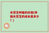 木灵芝种植的价格(种植木灵芝的成本是多少？)