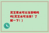 灵芝煮水可以当茶喝吗吗(灵芝水可当茶？了解一下！)