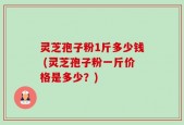 灵芝孢子粉1斤多少钱 (灵芝孢子粉一斤价格是多少？)