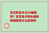灵芝粉百分之99破壁率？灵芝孢子粉头道粉和破壁有什么区别吗
