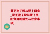 灵芝孢子粉与萝卜同食_灵芝孢子粉与萝卜搭配食用的益处与注意事项)