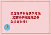 灵芝孢子粉后多久吃饭_灵芝孢子粉服用后多久进食为佳？
