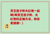 灵芝孢子粉大红袍一起喝(喝灵芝孢子粉、大红袍的正确方法，助你更健康！)