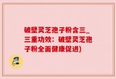 破壁灵芝孢子粉含三_三重功效：破壁灵芝孢子粉全面健康促进)