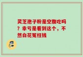 灵芝孢子粉是空腹吃吗？幸亏是看到这个，不然白花冤枉钱