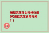 破壁灵芝什么时候吃最好(最佳灵芝食用时间？)