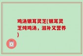 鸡汤银耳灵芝(银耳灵芝炖鸡汤，滋补又营养)