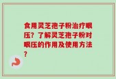 食用灵芝孢子粉治疗眼压？了解灵芝孢子粉对眼压的作用及使用方法？