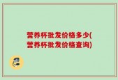 营养杯批发价格多少(营养杯批发价格查询)