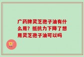 广药牌灵芝孢子油有什么用？抵抗力下降了想用灵芝孢子油可以吗
