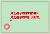 灵芝孢子粉水的作用？灵芝孢子粉有什么好处？