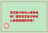 灵芝孢子粉对心梗有用吗？探究灵芝孢子粉对心血管疾病的作用？