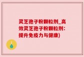 灵芝孢子粉颗粒剂_高效灵芝孢子粉颗粒剂：提升免疫力与健康)