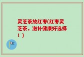 灵芝茶放红枣(红枣灵芝茶，滋补健康好选择！)
