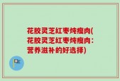 花胶灵芝红枣炖瘦肉(花胶灵芝红枣炖瘦肉：营养滋补的好选择)