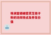 株洲富硒破壁灵芝孢子粉的功效特点及养生价值