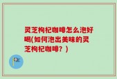 灵芝枸杞咖啡怎么泡好喝(如何泡出美味的灵芝枸杞咖啡？)