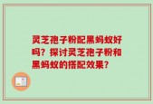 灵芝孢子粉配黑蚂蚁好吗？探讨灵芝孢子粉和黑蚂蚁的搭配效果？