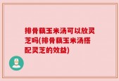 排骨藕玉米汤可以放灵芝吗(排骨藕玉米汤搭配灵芝的效益)