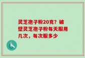 灵芝孢子粉20克？破壁灵芝孢子粉每天服用几次，每次服多少