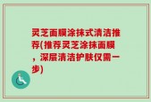 灵芝面膜涂抹式清洁推荐(推荐灵芝涂抹面膜，深层清洁护肤仅需一步)