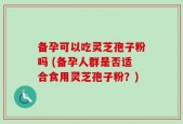 备孕可以吃灵芝孢子粉吗 (备孕人群是否适合食用灵芝孢子粉？)