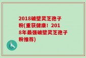 2018破壁灵芝孢子粉(重获健康！2018年最强破壁灵芝孢子粉推荐)