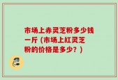 市场上赤灵芝粉多少钱一斤 (市场上红灵芝粉的价格是多少？)