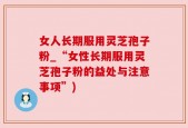 女人长期服用灵芝孢子粉_“女性长期服用灵芝孢子粉的益处与注意事项”)