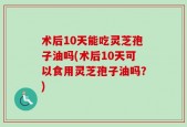 术后10天能吃灵芝孢子油吗(术后10天可以食用灵芝孢子油吗？)