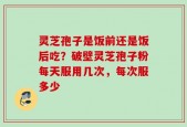 灵芝孢子是饭前还是饭后吃？破壁灵芝孢子粉每天服用几次，每次服多少
