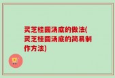 灵芝桂圆汤底的做法(灵芝桂圆汤底的简易制作方法)