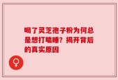喝了灵芝孢子粉为何总是想打瞌睡？揭开背后的真实原因
