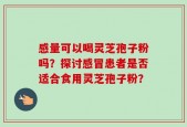 感量可以喝灵芝孢子粉吗？探讨感冒患者是否适合食用灵芝孢子粉？