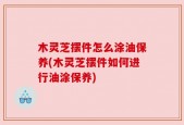 木灵芝摆件怎么涂油保养(木灵芝摆件如何进行油涂保养)