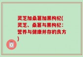 灵芝加桑葚加黑枸杞(灵芝、桑葚与黑枸杞：营养与健康并存的良方)