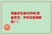 薄盖灵芝是中药吗(薄盖灵芝：中药还是保健品？)