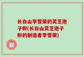 长白山李雪荣的灵芝孢子粉(长白山灵芝孢子粉的制造者李雪荣)