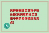 民粹祥破壁灵芝孢子粉价格(民间草药红灵芝孢子粉价格突破历史高点)