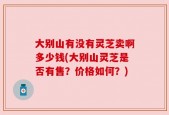 大别山有没有灵芝卖啊多少钱(大别山灵芝是否有售？价格如何？)