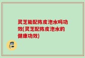 灵芝能配陈皮泡水吗功效(灵芝配陈皮泡水的健康功效)