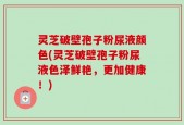 灵芝破壁孢子粉尿液颜色(灵芝破壁孢子粉尿液色泽鲜艳，更加健康！)