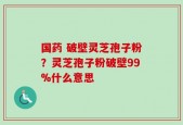 国药 破壁灵芝孢子粉？灵芝孢子粉破壁99%什么意思