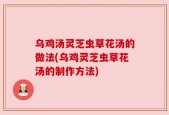 乌鸡汤灵芝虫草花汤的做法(乌鸡灵芝虫草花汤的制作方法)