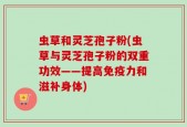 虫草和灵芝孢子粉(虫草与灵芝孢子粉的双重功效——提高免疫力和滋补身体)