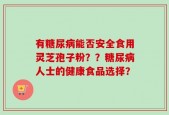 有糖尿病能否安全食用灵芝孢子粉？？糖尿病人士的健康食品选择？