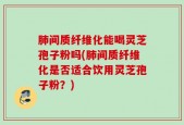 肺间质纤维化能喝灵芝孢子粉吗(肺间质纤维化是否适合饮用灵芝孢子粉？)