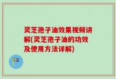 灵芝孢子油效果视频讲解(灵芝孢子油的功效及使用方法详解)