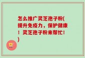 怎么推广灵芝孢子粉(提升免疫力，保护健康！灵芝孢子粉来帮忙！)