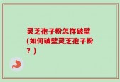 灵芝孢子粉怎样破壁 (如何破壁灵芝孢子粉？)